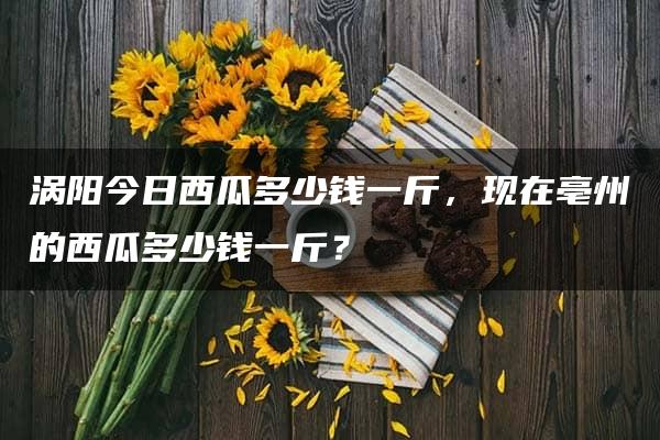 涡阳今日西瓜多少钱一斤，现在亳州的西瓜多少钱一斤？