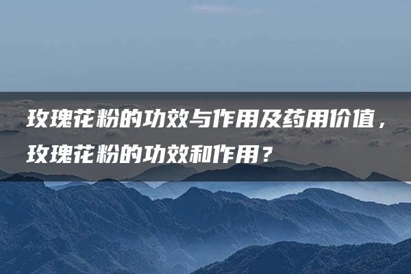 玫瑰花粉的功效与作用及药用价值，玫瑰花粉的功效和作用？