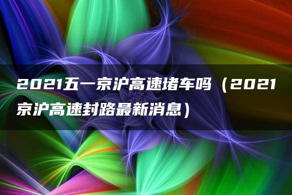 2021五一京沪高速堵车吗（2021京沪高速封路最新消息）