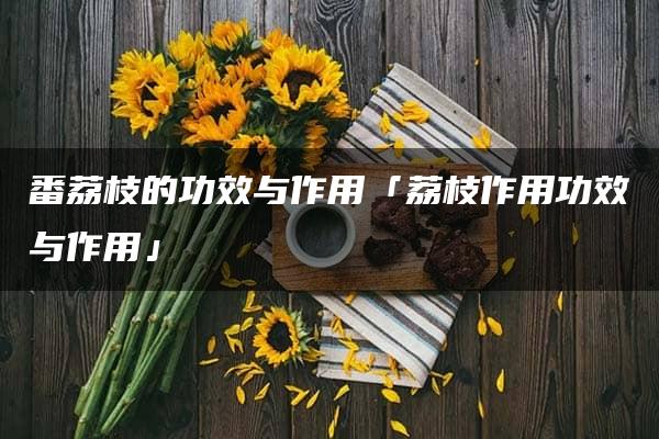 番荔枝的功效与作用「荔枝作用功效与作用」