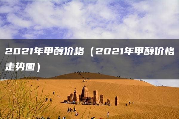 2021年甲醇价格（2021年甲醇价格走势图）