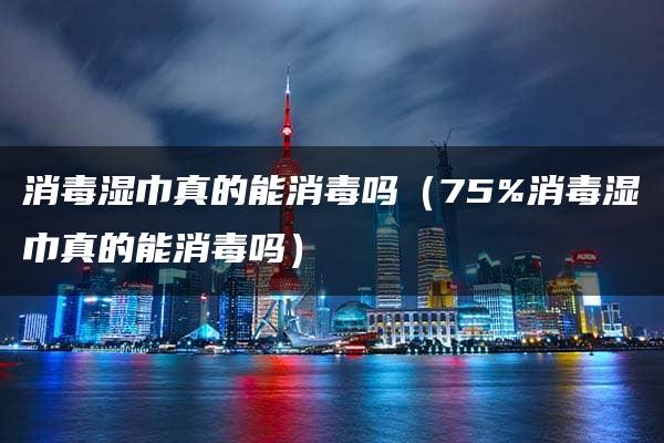 消毒湿巾真的能消毒吗（75%消毒湿巾真的能消毒吗）