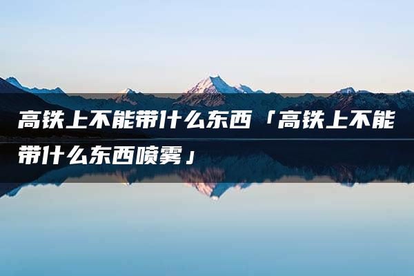 高铁上不能带什么东西「高铁上不能带什么东西喷雾」