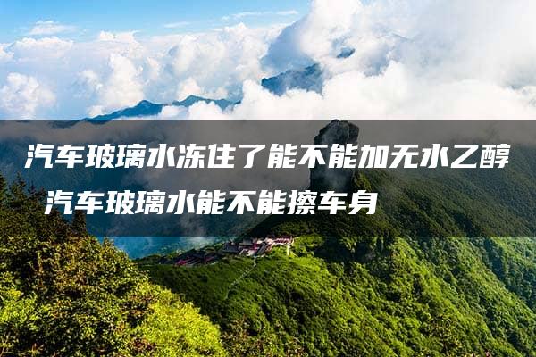 汽车玻璃水冻住了能不能加无水乙醇 汽车玻璃水能不能擦车身