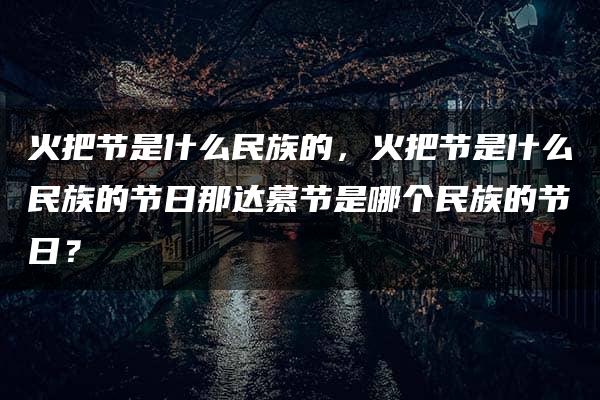 火把节是什么民族的，火把节是什么民族的节日那达慕节是哪个民族的节日？