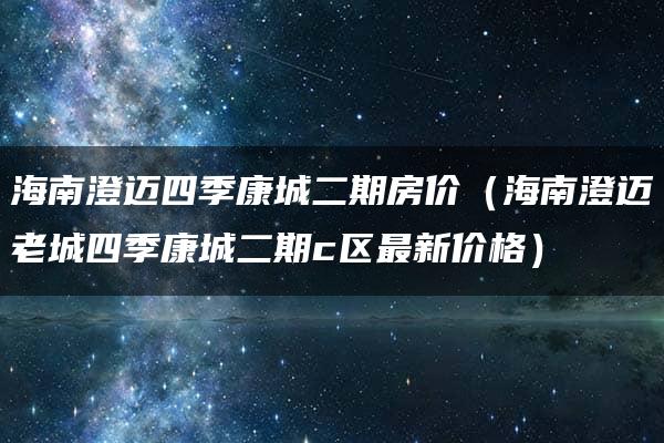 海南澄迈四季康城二期房价（海南澄迈老城四季康城二期c区最新价格）