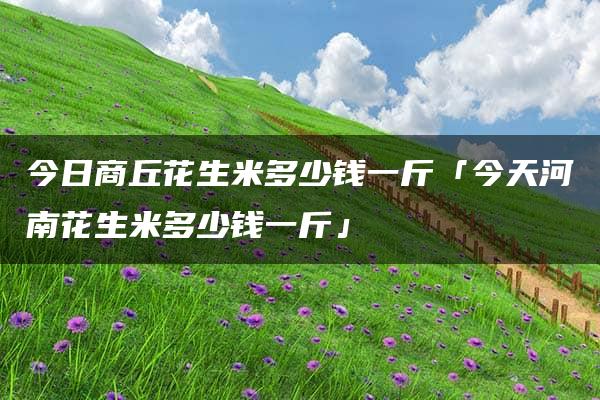 今日商丘花生米多少钱一斤「今天河南花生米多少钱一斤」