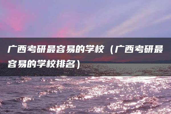 广西考研最容易的学校（广西考研最容易的学校排名）