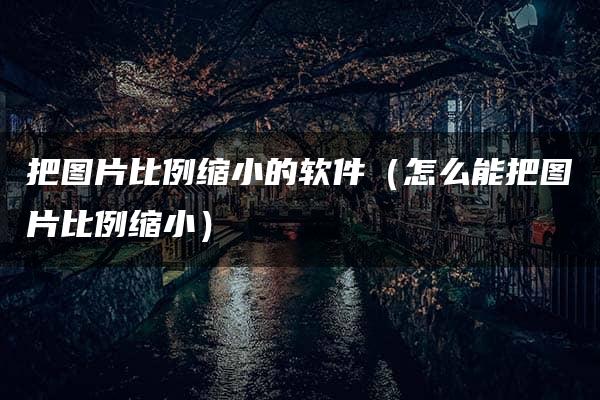 把图片比例缩小的软件（怎么能把图片比例缩小）