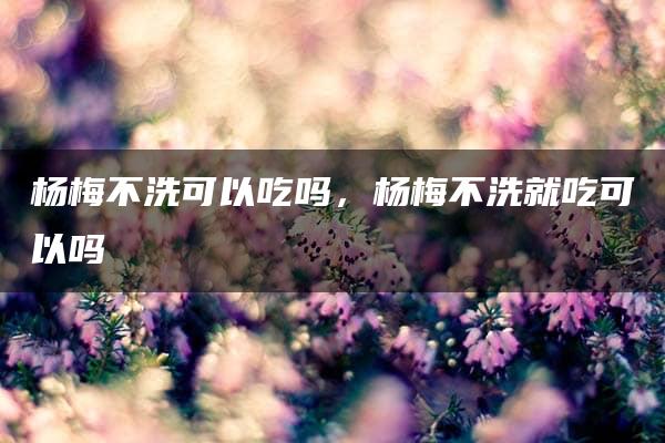 杨梅不洗可以吃吗，杨梅不洗就吃可以吗