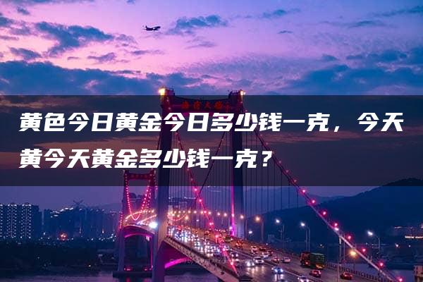 黄色今日黄金今日多少钱一克，今天黄今天黄金多少钱一克？