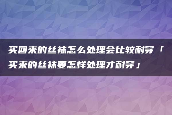 买回来的丝袜怎么处理会比较耐穿「买来的丝袜要怎样处理才耐穿」