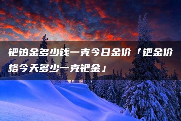 钯铂金多少钱一克今日金价「钯金价格今天多少一克钯金」