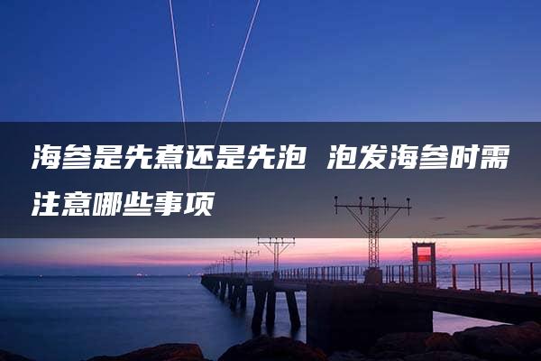 海参是先煮还是先泡 泡发海参时需注意哪些事项