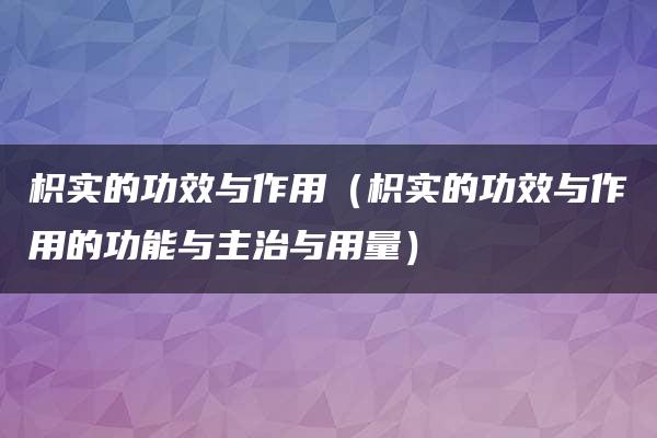 枳实的功效与作用（枳实的功效与作用的功能与主治与用量）