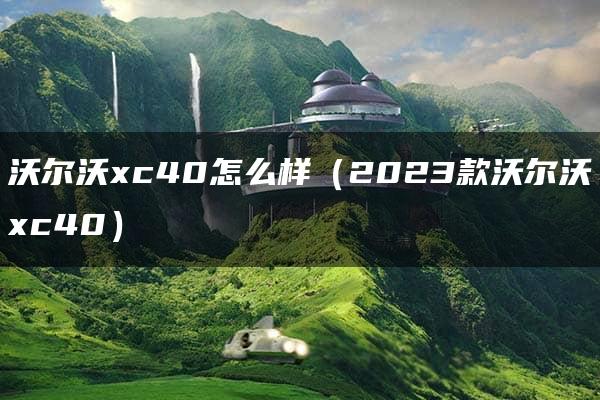 沃尔沃xc40怎么样（2023款沃尔沃xc40）