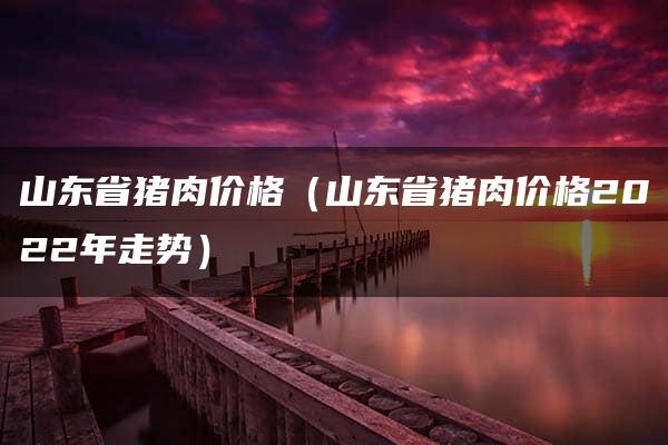 山东省猪肉价格（山东省猪肉价格2022年走势）