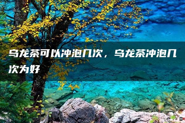 乌龙茶可以冲泡几次，乌龙茶冲泡几次为好