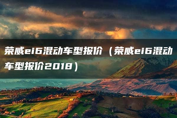 荣威ei6混动车型报价（荣威ei6混动车型报价2018）