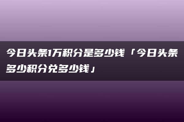 今日头条1万积分是多少钱「今日头条多少积分兑多少钱」