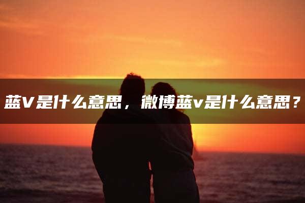 蓝V是什么意思，微博蓝v是什么意思？