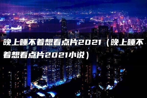 晚上睡不着想看点片2021（晚上睡不着想看点片2021小说）