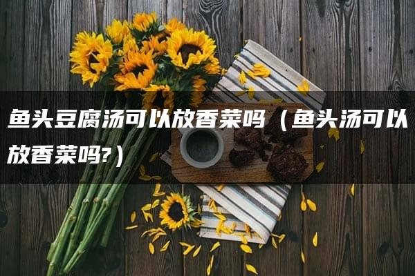 鱼头豆腐汤可以放香菜吗（鱼头汤可以放香菜吗?）