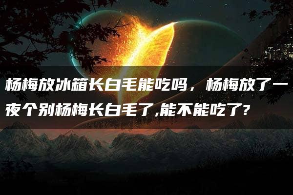 杨梅放冰箱长白毛能吃吗，杨梅放了一夜个别杨梅长白毛了,能不能吃了?