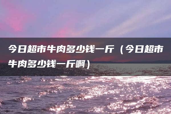 今日超市牛肉多少钱一斤（今日超市牛肉多少钱一斤啊）