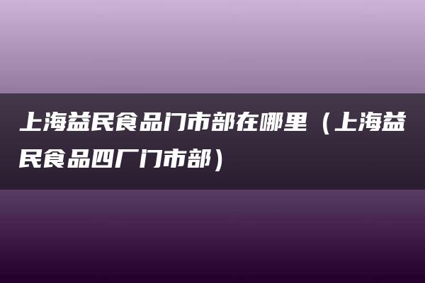 上海益民食品门市部在哪里（上海益民食品四厂门市部）