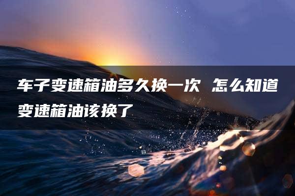 车子变速箱油多久换一次 怎么知道变速箱油该换了