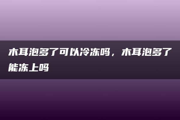 木耳泡多了可以冷冻吗，木耳泡多了能冻上吗