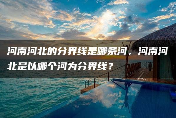 河南河北的分界线是哪条河，河南河北是以哪个河为分界线？