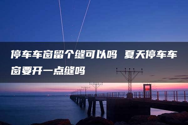 停车车窗留个缝可以吗 夏天停车车窗要开一点缝吗