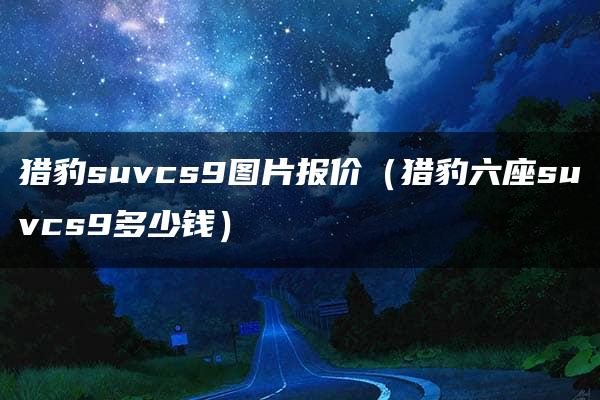 猎豹suvcs9图片报价（猎豹六座suvcs9多少钱）