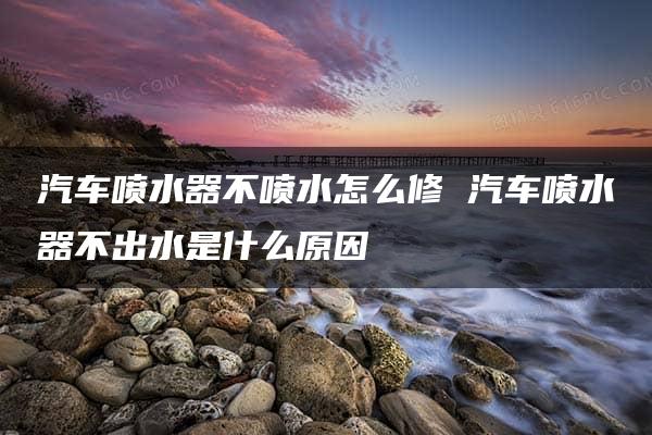 汽车喷水器不喷水怎么修 汽车喷水器不出水是什么原因