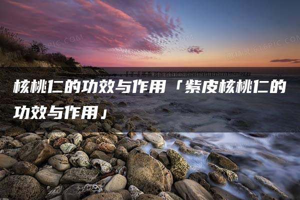 核桃仁的功效与作用「紫皮核桃仁的功效与作用」