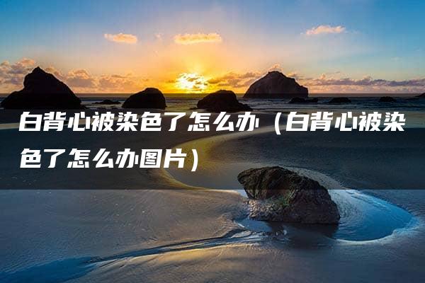 白背心被染色了怎么办（白背心被染色了怎么办图片）