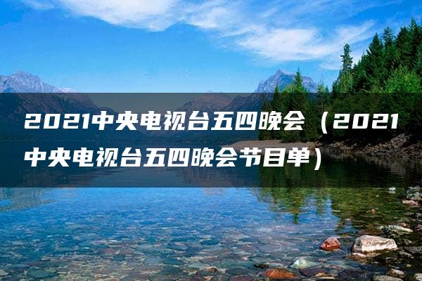 2021中央电视台五四晚会（2021中央电视台五四晚会节目单）