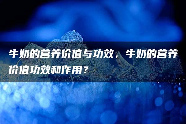 牛奶的营养价值与功效，牛奶的营养价值功效和作用？