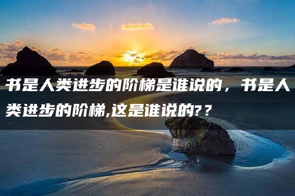 书是人类进步的阶梯是谁说的，书是人类进步的阶梯,这是谁说的?？