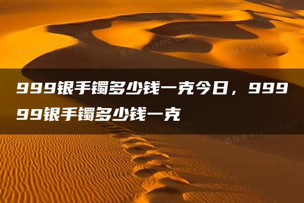 999银手镯多少钱一克今日，99999银手镯多少钱一克