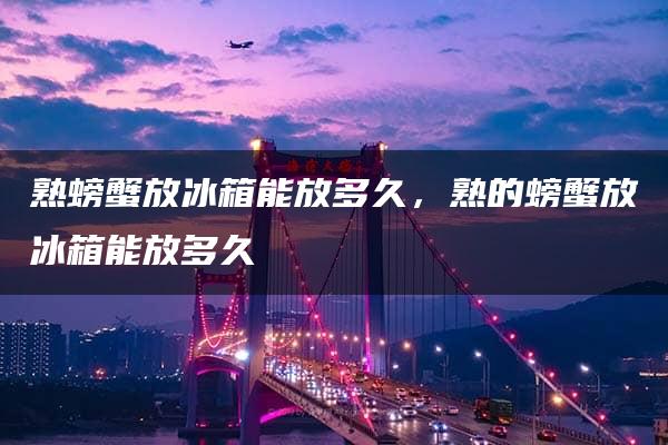 熟螃蟹放冰箱能放多久，熟的螃蟹放冰箱能放多久