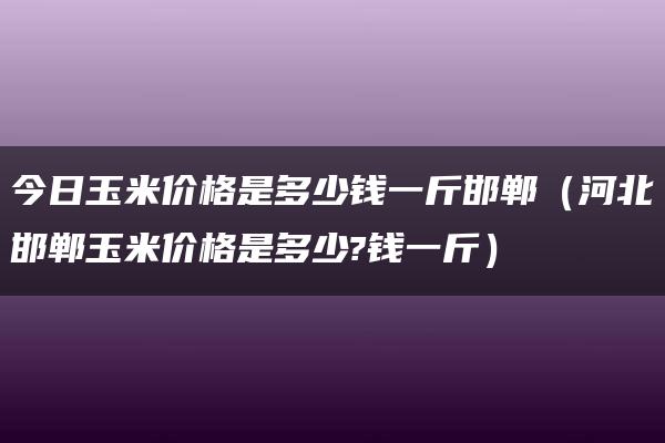 今日玉米价格是多少钱一斤邯郸（河北邯郸玉米价格是多少?钱一斤）