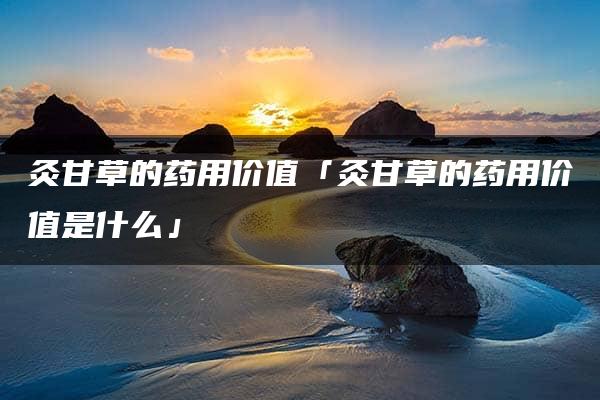 灸甘草的药用价值「灸甘草的药用价值是什么」