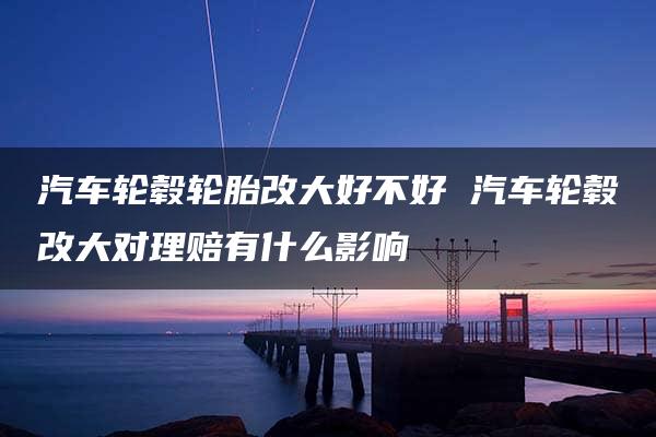 汽车轮毂轮胎改大好不好 汽车轮毂改大对理赔有什么影响