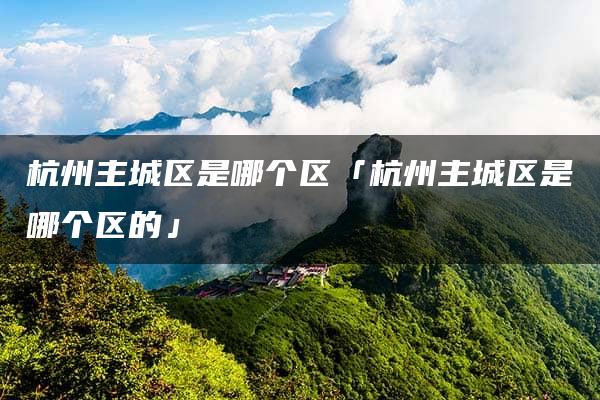 杭州主城区是哪个区「杭州主城区是哪个区的」