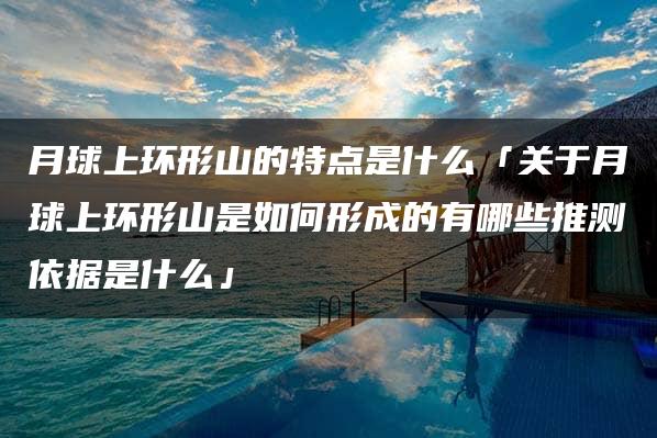 月球上环形山的特点是什么「关于月球上环形山是如何形成的有哪些推测依据是什么」