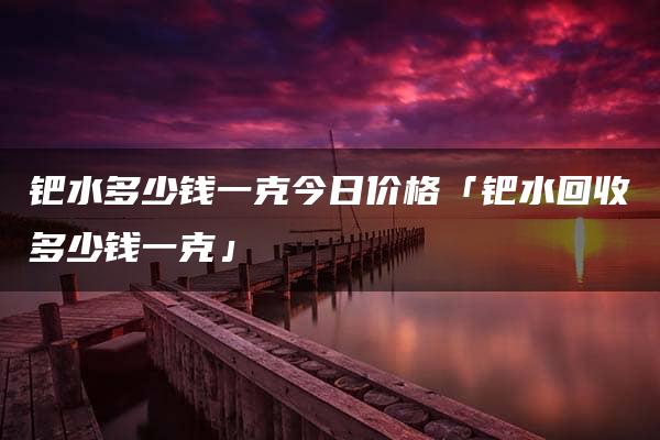 钯水多少钱一克今日价格「钯水回收多少钱一克」