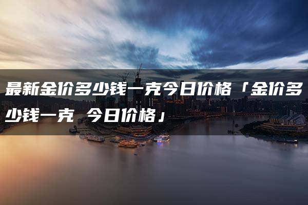 最新金价多少钱一克今日价格「金价多少钱一克 今日价格」